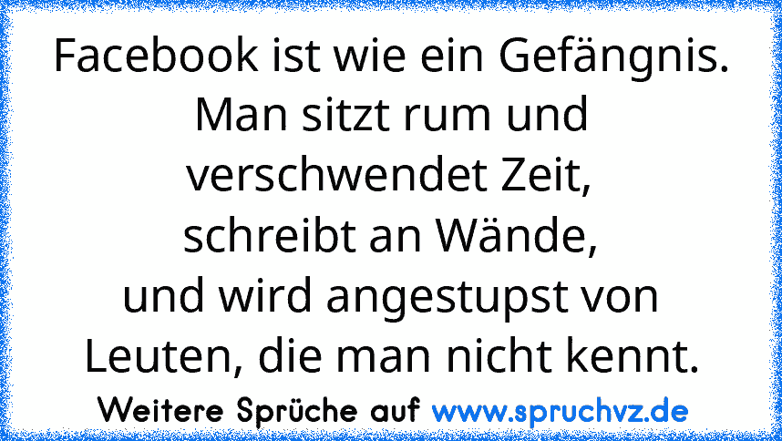 Facebook ist wie ein Gefängnis.
Man sitzt rum und verschwendet Zeit,
schreibt an Wände,
und wird angestupst von Leuten, die man nicht kennt.