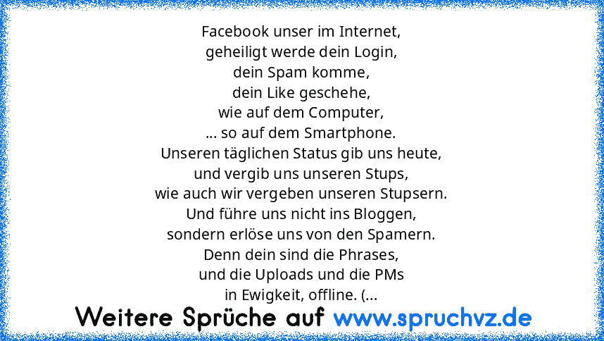 Facebook unser im Internet,
geheiligt werde dein Login,
dein Spam komme,
dein Like geschehe,
wie auf dem Computer,
... so auf dem Smartphone.
Unseren täglichen Status gib uns heute,
und vergib uns unseren Stups,
wie auch wir vergeben unseren Stupsern.
Und führe uns nicht ins Bloggen,
sondern erlöse uns von den Spamern.
Denn dein sind die Phrases,
und die Uploads und die PMs
in Ewigkeit, offline...