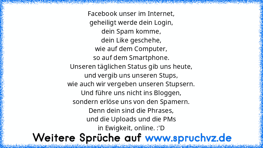 Facebook unser im Internet,
geheiligt werde dein Login,
dein Spam komme,
dein Like geschehe,
wie auf dem Computer,
so auf dem Smartphone.
Unseren täglichen Status gib uns heute,
und vergib uns unseren Stups,
wie auch wir vergeben unseren Stupsern.
Und führe uns nicht ins Bloggen,
sondern erlöse uns von den Spamern.
Denn dein sind die Phrases,
und die Uploads und die PMs
in Ewigkeit, online. :'D