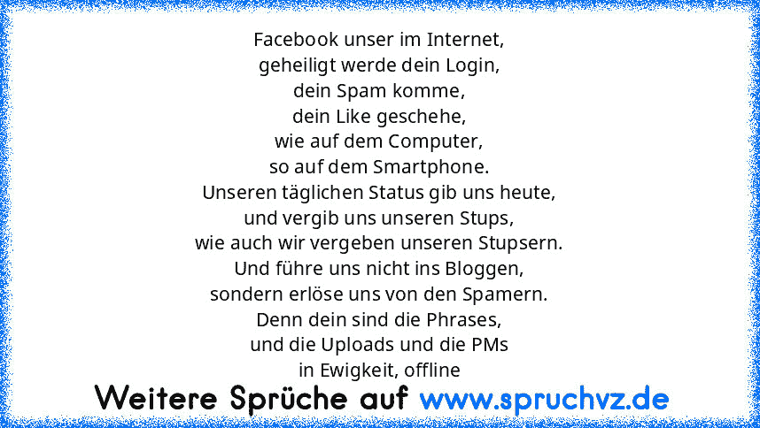 Facebook unser im Internet,
geheiligt werde dein Login,
dein Spam komme,
dein Like geschehe,
wie auf dem Computer,
so auf dem Smartphone.
Unseren täglichen Status gib uns heute,
und vergib uns unseren Stups,
wie auch wir vergeben unseren Stupsern.
Und führe uns nicht ins Bloggen,
sondern erlöse uns von den Spamern.
Denn dein sind die Phrases,
und die Uploads und die PMs
in Ewigkeit, offline