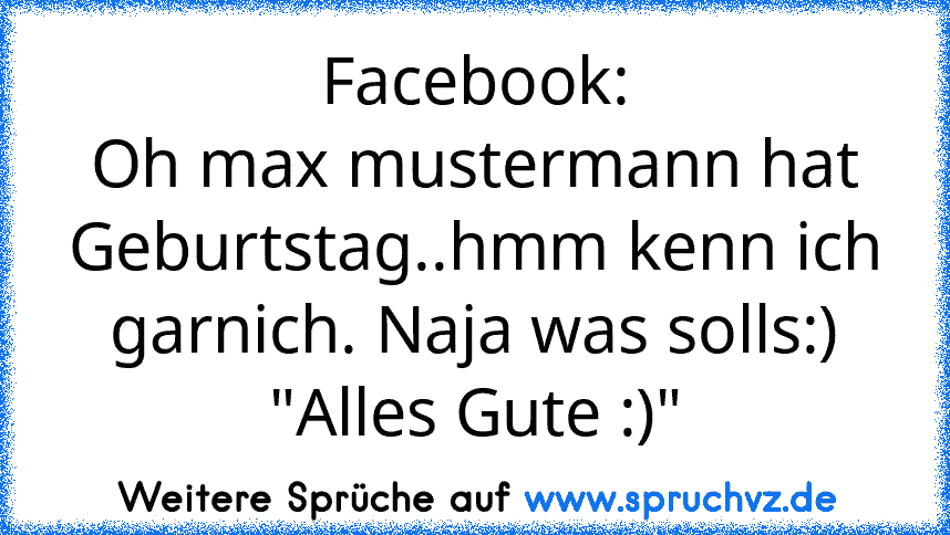 Facebook:
Oh max mustermann hat Geburtstag..hmm kenn ich garnich. Naja was solls:)
"Alles Gute :)"