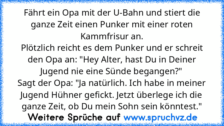 Fährt ein Opa mit der U-Bahn und stiert die ganze Zeit einen Punker mit einer roten Kammfrisur an.
Plötzlich reicht es dem Punker und er schreit den Opa an: "Hey Alter, hast Du in Deiner Jugend nie eine Sünde begangen?"
Sagt der Opa: "Ja natürlich. Ich habe in meiner Jugend Hühner gefickt. Jetzt überlege ich die ganze Zeit, ob Du mein Sohn sein könntest."