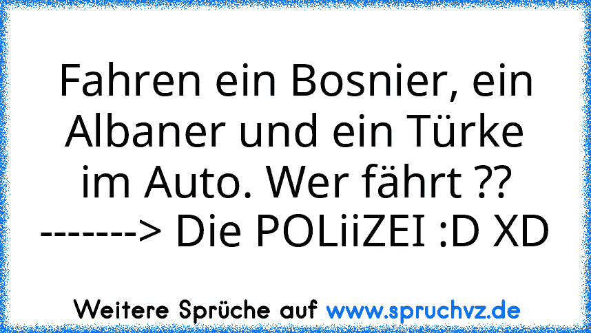 Fahren ein Bosnier, ein Albaner und ein Türke im Auto. Wer fährt ?? -------> Die POLiiZEI :D XD