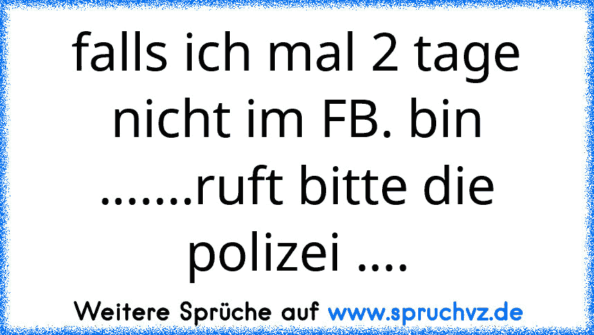 falls ich mal 2 tage nicht im FB. bin .......ruft bitte die polizei ....