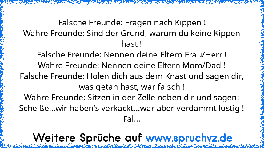 Falsche Freunde: Fragen nach Kippen !
Wahre Freunde: Sind der Grund, warum du keine Kippen hast !
Falsche Freunde: Nennen deine Eltern Frau/Herr !
Wahre Freunde: Nennen deine Eltern Mom/Dad !
Falsche Freunde: Holen dich aus dem Knast und sagen dir, was getan hast, war falsch !
Wahre Freunde: Sitzen in der Zelle neben dir und sagen: Scheiße...wir haben‘s verkackt...war aber verdammt lustig !
Falsch...