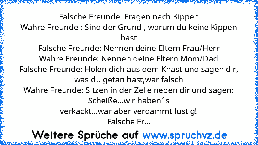 Falsche Freunde: Fragen nach Kippen
Wahre Freunde : Sind der Grund , warum du keine Kippen hast
Falsche Freunde: Nennen deine Eltern Frau/Herr
Wahre Freunde: Nennen deine Eltern Mom/Dad
Falsche Freunde: Holen dich aus dem Knast und sagen dir, was du getan hast,war falsch
Wahre Freunde: Sitzen in der Zelle neben dir und sagen: Scheiße...wir haben´s
verkackt...war aber verdammt lustig!
Falsche Fr...