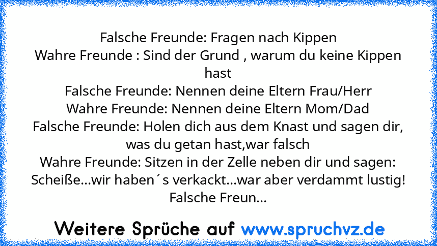 Falsche Freunde: Fragen nach Kippen
Wahre Freunde : Sind der Grund , warum du keine Kippen hast
Falsche Freunde: Nennen deine Eltern Frau/Herr
Wahre Freunde: Nennen deine Eltern Mom/Dad
Falsche Freunde: Holen dich aus dem Knast und sagen dir, was du getan hast,war falsch
Wahre Freunde: Sitzen in der Zelle neben dir und sagen: Scheiße...wir haben´s verkackt...war aber verdammt lustig!
Falsche Fr...