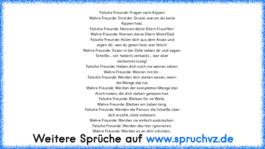 Falsche Freunde: Fragen nach Kippen
Wahre Freunde: Sind der Grund, warum du keine
Kippen hast.
Falsche Freunde: Nennen deine Eltern Frau/Herr
Wahre Freunde: Nennen deine Eltern Mom/Dad
Falsche Freunde: Holen dich aus dem Knast und
sagen dir, was du getan hast, war falsch.
Wahre Freunde: Sitzen in der Zelle neben dir und sagen:
Scheiße... wir haben‘s verkackt... war aber
verdammt lustig!
Falsche...