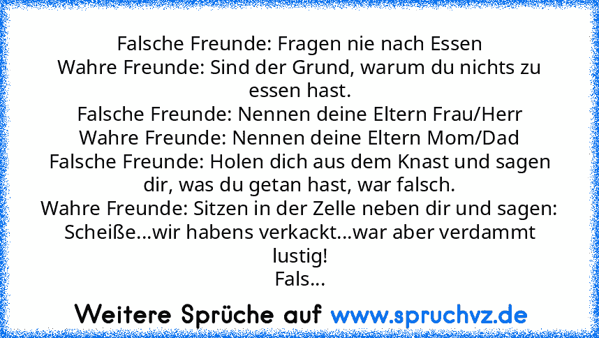 Falsche Freunde: Fragen nie nach Essen
Wahre Freunde: Sind der Grund, warum du nichts zu essen hast.
Falsche Freunde: Nennen deine Eltern Frau/Herr
Wahre Freunde: Nennen deine Eltern Mom/Dad
Falsche Freunde: Holen dich aus dem Knast und sagen dir, was du getan hast, war falsch.
Wahre Freunde: Sitzen in der Zelle neben dir und sagen: Scheiße...wir habens verkackt...war aber verdammt lustig!
Fals...