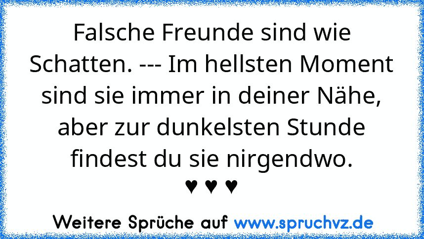 Falsche Freunde sind wie Schatten. --- Im hellsten Moment sind sie immer in deiner Nähe, aber zur dunkelsten Stunde findest du sie nirgendwo.
♥ ♥ ♥