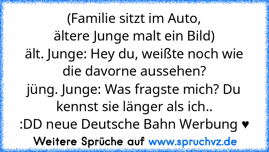 (Familie sitzt im Auto,
ältere Junge malt ein Bild)
ält. Junge: Hey du, weißte noch wie die davorne aussehen?
jüng. Junge: Was fragste mich? Du kennst sie länger als ich..
:DD neue Deutsche Bahn Werbung ♥