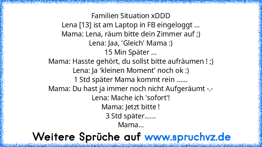 Familien Situation xDDD
Lena [13] ist am Laptop in FB eingeloggt ...
Mama: Lena, räum bitte dein Zimmer auf ;)
Lena: Jaa, 'Gleich' Mama :)
15 Min Später ...
Mama: Hasste gehört, du sollst bitte aufräumen ! ;)
Lena: Ja 'kleinen Moment' noch ok :)
1 Std später Mama kommt rein ......
Mama: Du hast ja immer noch nicht Aufgeräumt -.-
Lena: Mache ich 'sofort'!
Mama: Jetzt bitte !
3 Std später......
Mama...