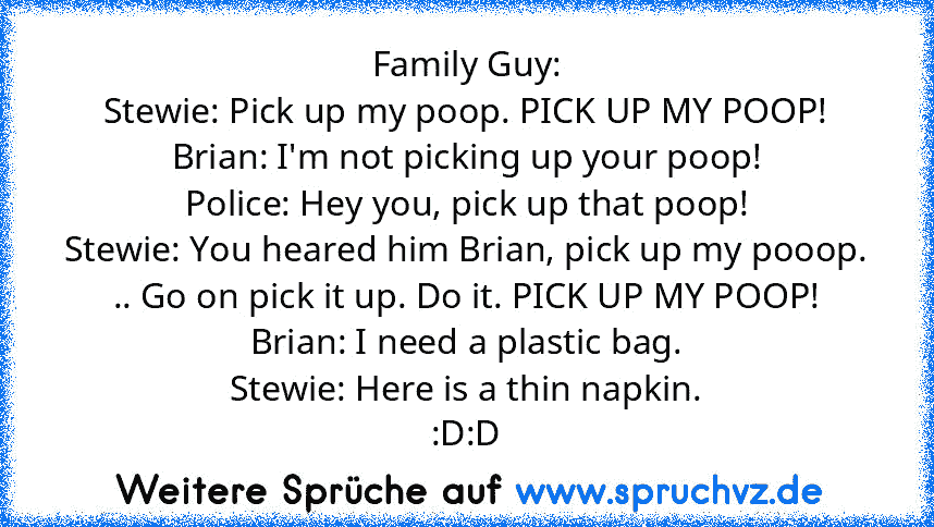 Family Guy:
Stewie: Pick up my poop. PICK UP MY POOP!
Brian: I'm not picking up your poop!
Police: Hey you, pick up that poop!
Stewie: You heared him Brian, pick up my pooop. .. Go on pick it up. Do it. PICK UP MY POOP!
Brian: I need a plastic bag.
Stewie: Here is a thin napkin.
:D:D