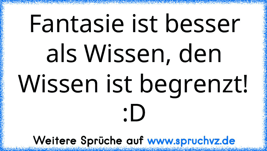 Fantasie ist besser als Wissen, den Wissen ist begrenzt! :D