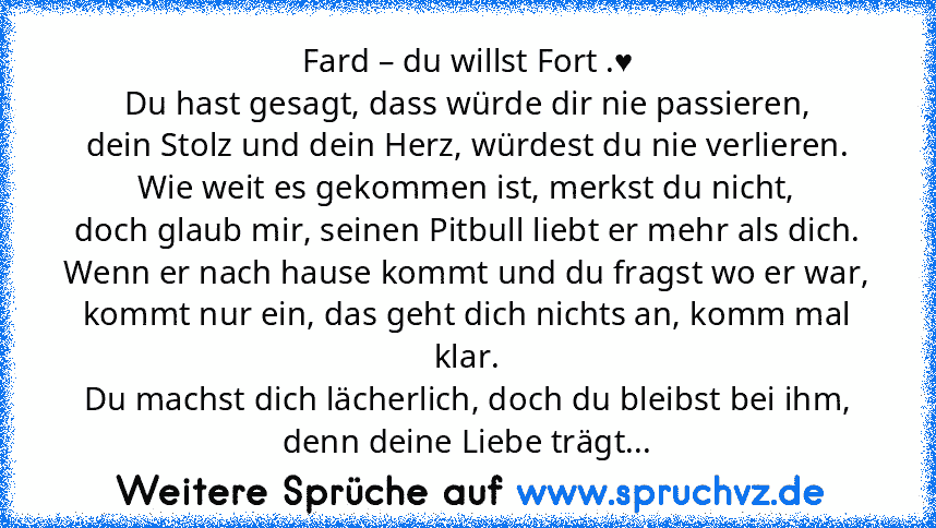 Fard – du willst Fort .♥
Du hast gesagt, dass würde dir nie passieren,
dein Stolz und dein Herz, würdest du nie verlieren.
Wie weit es gekommen ist, merkst du nicht,
doch glaub mir, seinen Pitbull liebt er mehr als dich.
Wenn er nach hause kommt und du fragst wo er war,
kommt nur ein, das geht dich nichts an, komm mal klar.
Du machst dich lächerlich, doch du bleibst bei ihm,
denn deine Liebe tr...