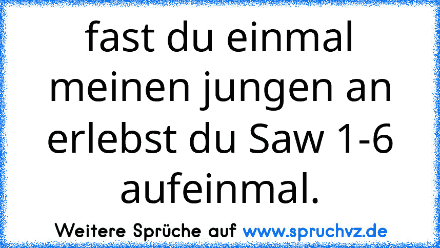 fast du einmal meinen jungen an erlebst du Saw 1-6 aufeinmal.