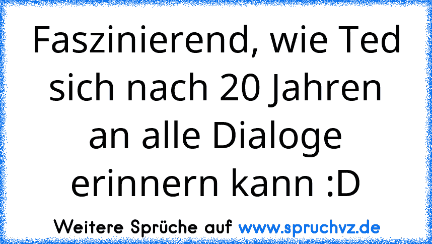 Faszinierend, wie Ted sich nach 20 Jahren an alle Dialoge erinnern kann :D