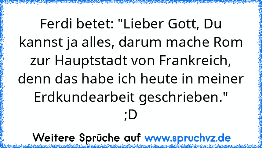 Ferdi betet: "Lieber Gott, Du kannst ja alles, darum mache Rom zur Hauptstadt von Frankreich, denn das habe ich heute in meiner Erdkundearbeit geschrieben."
;D