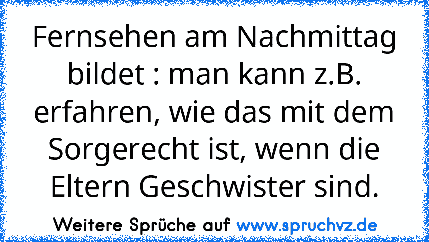 Fernsehen am Nachmittag bildet : man kann z.B. erfahren, wie das mit dem Sorgerecht ist, wenn die Eltern Geschwister sind.