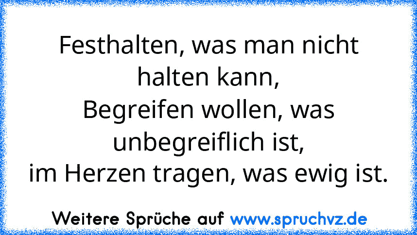 Festhalten, was man nicht halten kann,
Begreifen wollen, was unbegreiflich ist,
im Herzen tragen, was ewig ist.