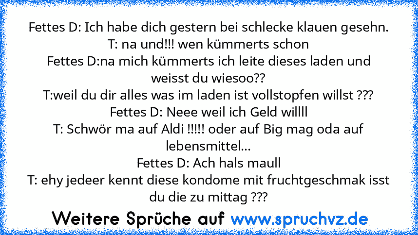 Fettes D: Ich habe dich gestern bei schlecke klauen gesehn.
T: na und!!! wen kümmerts schon
Fettes D:na mich kümmerts ich leite dieses laden und weisst du wiesoo??
T:weil du dir alles was im laden ist vollstopfen willst ???
Fettes D: Neee weil ich Geld willll
T: Schwör ma auf Aldi !!!!! oder auf Big mag oda auf lebensmittel...
Fettes D: Ach hals maull
T: ehy jedeer kennt diese kondome mit fruch...