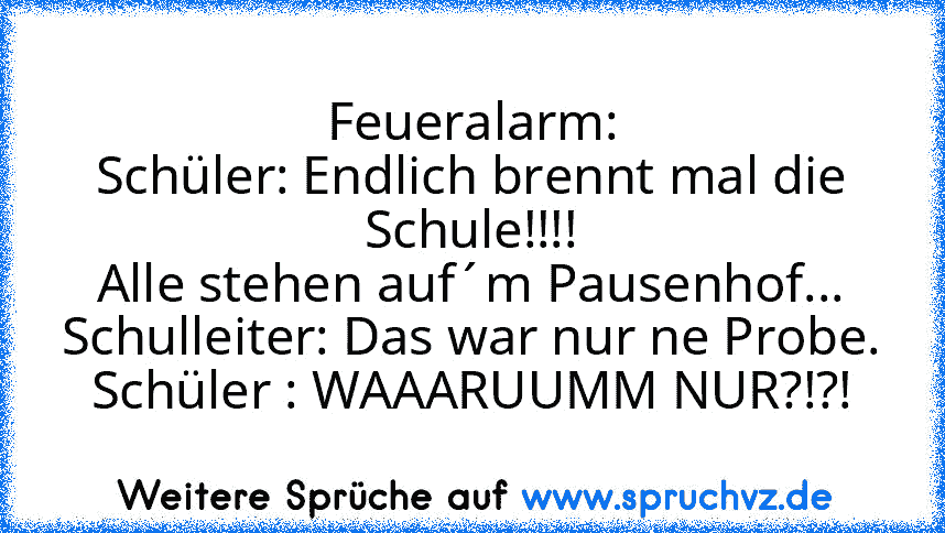 Feueralarm:
Schüler: Endlich brennt mal die Schule!!!!
Alle stehen auf´m Pausenhof...
Schulleiter: Das war nur ne Probe.
Schüler : WAAARUUMM NUR?!?!