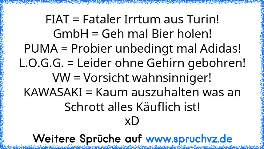 FIAT = Fataler Irrtum aus Turin!
GmbH = Geh mal Bier holen!
PUMA = Probier unbedingt mal Adidas!
L.O.G.G. = Leider ohne Gehirn gebohren!
VW = Vorsicht wahnsinniger!
KAWASAKI = Kaum auszuhalten was an Schrott alles Käuflich ist!
xD