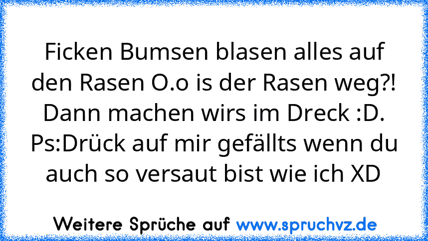 Ficken Bumsen blasen alles auf den Rasen O.o is der Rasen weg?! Dann machen wirs im Dreck :D.
Ps:Drück auf mir gefällts wenn du auch so versaut bist wie ich XD