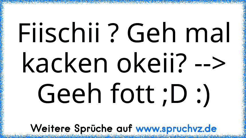 Fiischii ? Geh mal kacken okeii? --> Geeh fott ;D :)