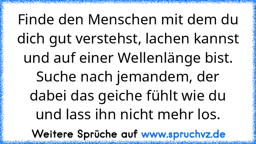 Finde den Menschen mit dem du dich gut verstehst, lachen kannst und auf einer Wellenlänge bist. Suche nach jemandem, der dabei das geiche fühlt wie du und lass ihn nicht mehr los.