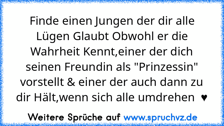 Finde einen Jungen der dir alle Lügen Glaubt Obwohl er die Wahrheit Kennt,einer der dich seinen Freundin als "Prinzessin" vorstellt & einer der auch dann zu dir Hält,wenn sich alle umdrehen  ♥