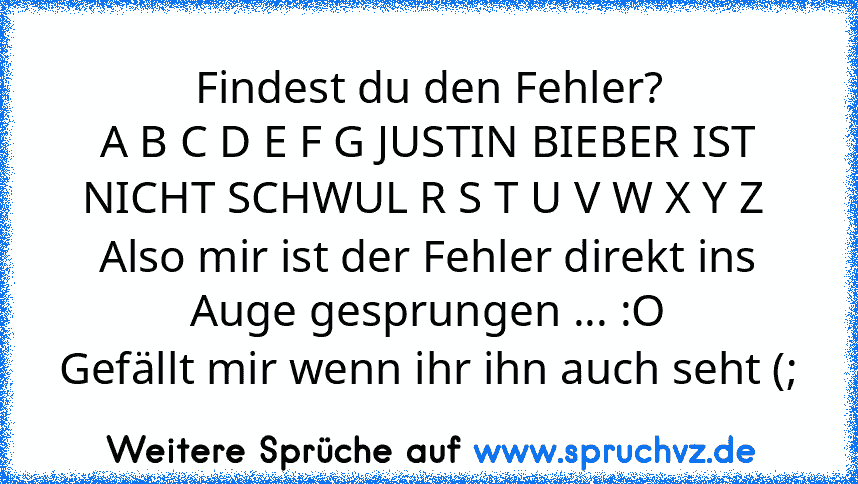 Findest du den Fehler?
A B C D E F G JUSTIN BIEBER IST NICHT SCHWUL R S T U V W X Y Z 
Also mir ist der Fehler direkt ins Auge gesprungen ... :O
Gefällt mir wenn ihr ihn auch seht (;