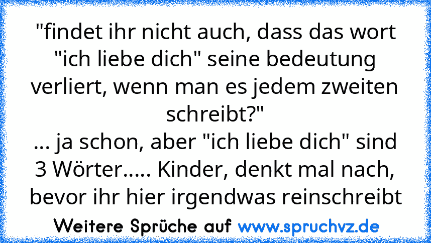 "findet ihr nicht auch, dass das wort "ich liebe dich" seine bedeutung verliert, wenn man es jedem zweiten schreibt?"
... ja schon, aber "ich liebe dich" sind 3 Wörter..... Kinder, denkt mal nach, bevor ihr hier irgendwas reinschreibt