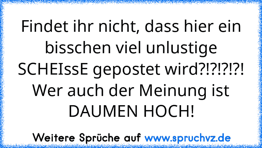 Findet ihr nicht, dass hier ein bisschen viel unlustige SCHEIssE gepostet wird?!?!?!?!
Wer auch der Meinung ist DAUMEN HOCH!