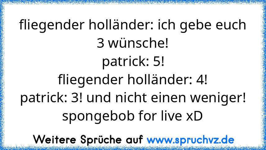 fliegender holländer: ich gebe euch 3 wünsche!
patrick: 5!
fliegender holländer: 4!
patrick: 3! und nicht einen weniger!
spongebob for live xD