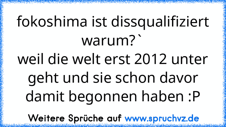 fokoshima ist dissqualifiziert
warum?`
weil die welt erst 2012 unter geht und sie schon davor damit begonnen haben :P