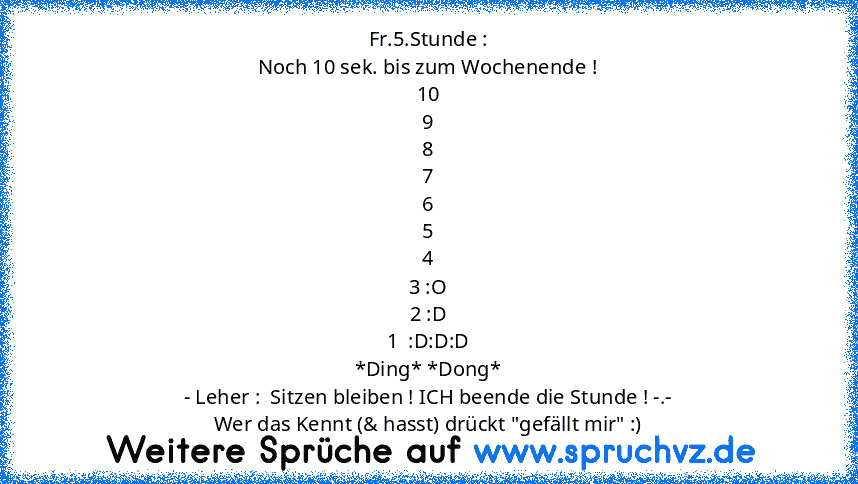 Fr.5.Stunde :
Noch 10 sek. bis zum Wochenende !
10
9
8
7
6
5
4
3 :O
2 :D
1  :D:D:D
*Ding* *Dong*
- Leher :  Sitzen bleiben ! ICH beende die Stunde ! -.-
Wer das Kennt (& hasst) drückt "gefällt mir" :)