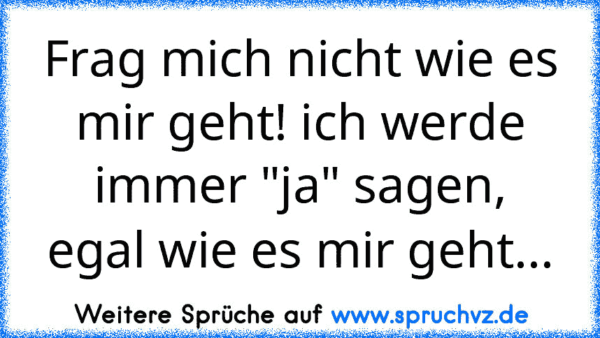 Frag mich nicht wie es mir geht! ich werde immer "ja" sagen, egal wie es mir geht...