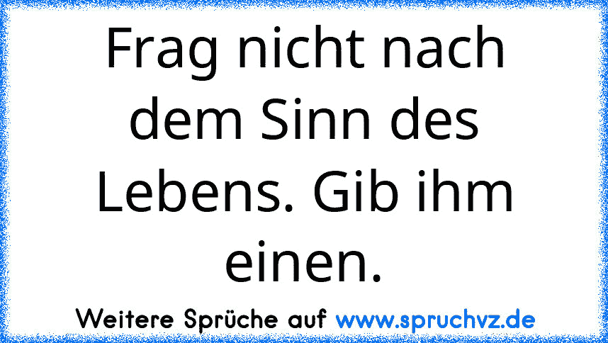 Frag nicht nach dem Sinn des Lebens. Gib ihm einen.