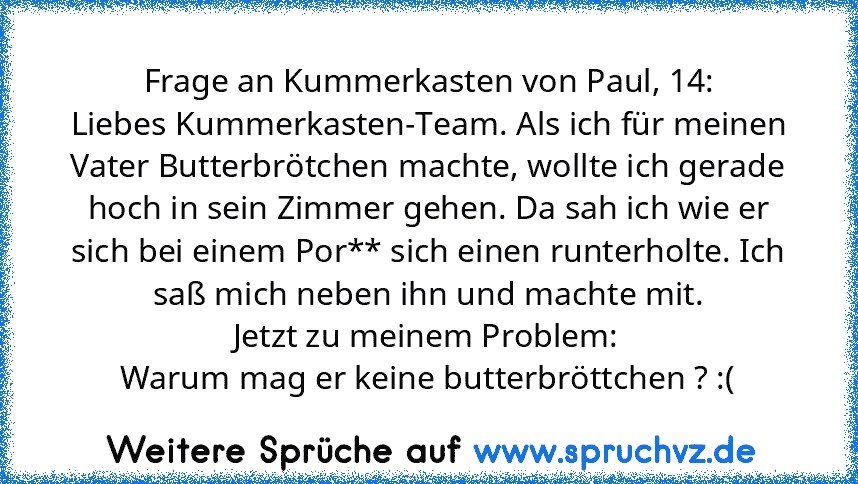 Frage an Kummerkasten von Paul, 14:
Liebes Kummerkasten-Team. Als ich für meinen Vater Butterbrötchen machte, wollte ich gerade hoch in sein Zimmer gehen. Da sah ich wie er sich bei einem Por** sich einen runterholte. Ich saß mich neben ihn und machte mit.
Jetzt zu meinem Problem:
Warum mag er keine butterbröttchen ? :(