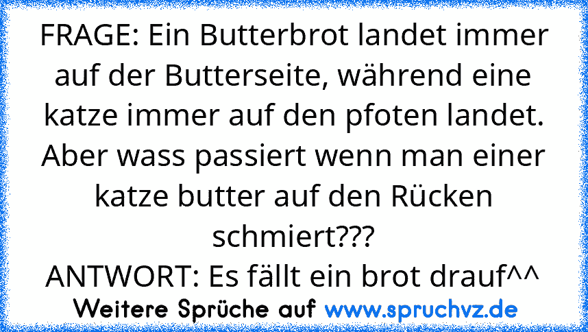 FRAGE: Ein Butterbrot landet immer auf der Butterseite, während eine katze immer auf den pfoten landet. Aber wass passiert wenn man einer katze butter auf den Rücken schmiert???
ANTWORT: Es fällt ein brot drauf^^