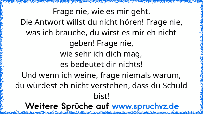 Frage nie, wie es mir geht.
Die Antwort willst du nicht hören! Frage nie,
was ich brauche, du wirst es mir eh nicht geben! Frage nie,
wie sehr ich dich mag,
es bedeutet dir nichts!
Und wenn ich weine, frage niemals warum,
du würdest eh nicht verstehen, dass du Schuld bist!