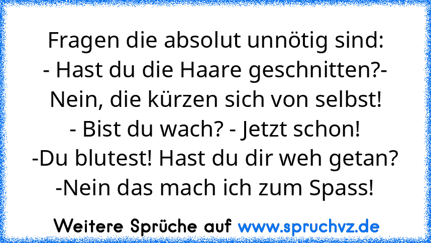 Fragen die absolut unnötig sind:
- Hast du die Haare geschnitten?- Nein, die kürzen sich von selbst!
- Bist du wach? - Jetzt schon!
-Du blutest! Hast du dir weh getan? -Nein das mach ich zum Spass!