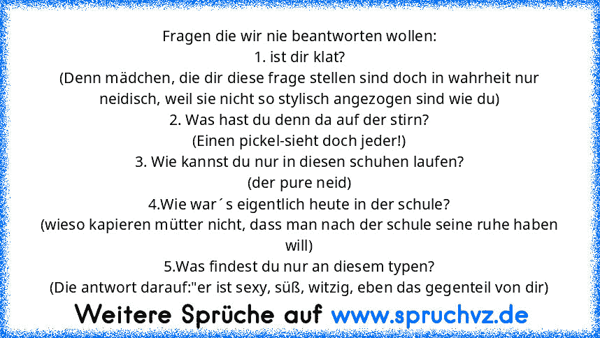 Fragen die wir nie beantworten wollen:
1. ist dir klat?
(Denn mädchen, die dir diese frage stellen sind doch in wahrheit nur neidisch, weil sie nicht so stylisch angezogen sind wie du)
2. Was hast du denn da auf der stirn?
(Einen pickel-sieht doch jeder!)
3. Wie kannst du nur in diesen schuhen laufen?
(der pure neid)
4.Wie war´s eigentlich heute in der schule?
(wieso kapieren mütter nicht, dass ma...