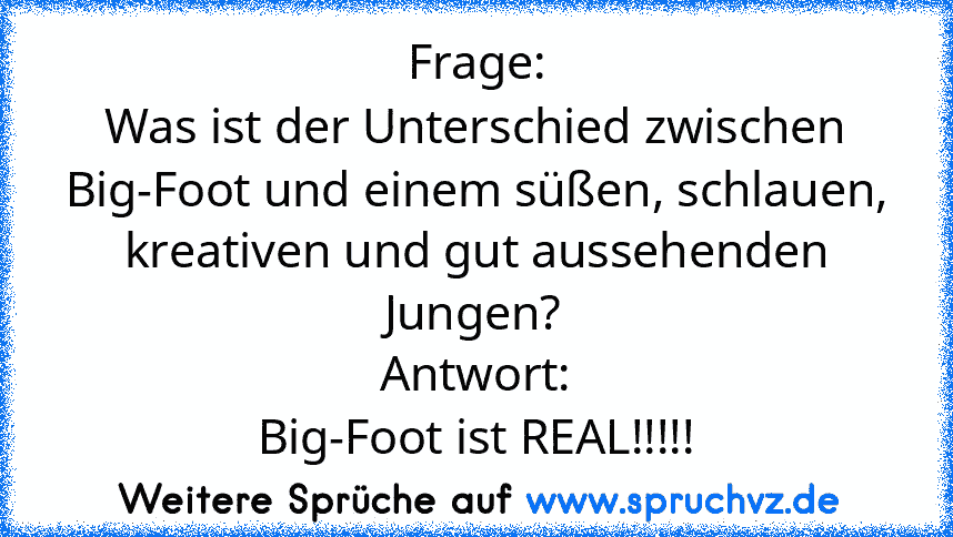 Frage:
Was ist der Unterschied zwischen Big-Foot und einem süßen, schlauen, kreativen und gut aussehenden Jungen?
Antwort:
Big-Foot ist REAL!!!!!