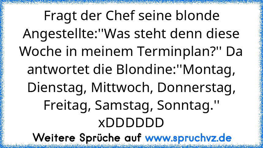 Fragt der Chef seine blonde Angestellte:''Was steht denn diese Woche in meinem Terminplan?'' Da antwortet die Blondine:''Montag, Dienstag, Mittwoch, Donnerstag, Freitag, Samstag, Sonntag.'' xDDDDDD