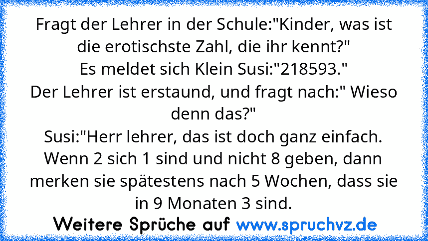 Fragt der Lehrer in der Schule:"Kinder, was ist die erotischste Zahl, die ihr kennt?"
Es meldet sich Klein Susi:"218593."
Der Lehrer ist erstaund, und fragt nach:" Wieso denn das?"
Susi:"Herr lehrer, das ist doch ganz einfach. Wenn 2 sich 1 sind und nicht 8 geben, dann merken sie spätestens nach 5 Wochen, dass sie in 9 Monaten 3 sind.