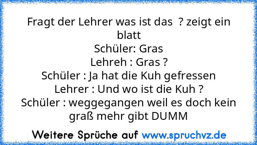 Fragt der Lehrer was ist das  ? zeigt ein blatt
Schüler: Gras
Lehreh : Gras ?
Schüler : Ja hat die Kuh gefressen
Lehrer : Und wo ist die Kuh ?
Schüler : weggegangen weil es doch kein graß mehr gibt DUMM