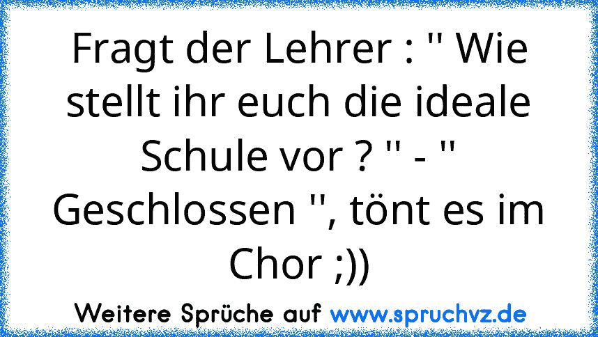 Fragt der Lehrer : '' Wie stellt ihr euch die ideale Schule vor ? '' - '' Geschlossen '', tönt es im Chor ;))