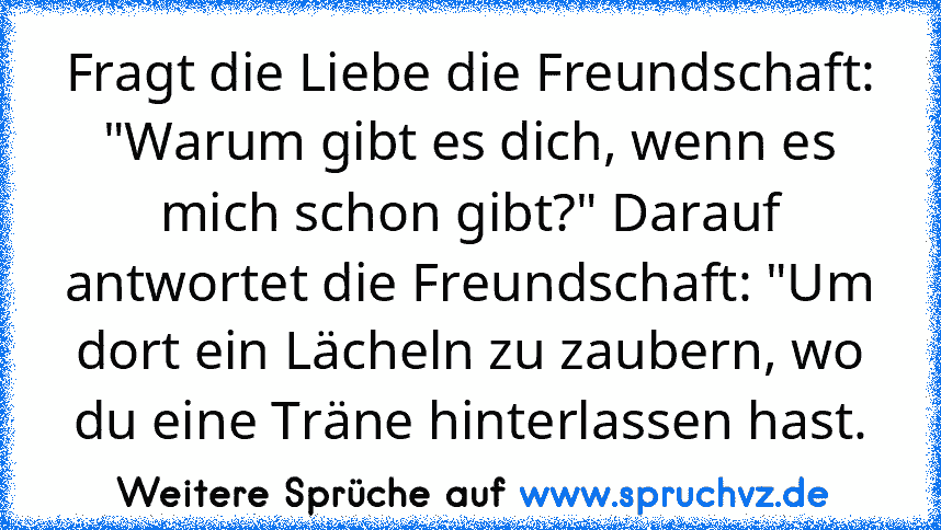 Fragt die Liebe die Freundschaft: "Warum gibt es dich, wenn es mich schon gibt?" Darauf antwortet die Freundschaft: "Um dort ein Lächeln zu zaubern, wo du eine Träne hinterlassen hast.